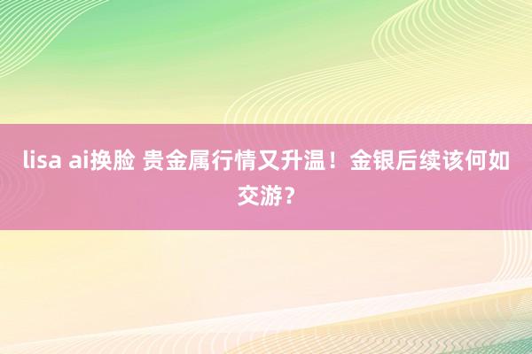 lisa ai换脸 贵金属行情又升温！金银后续该何如交游？