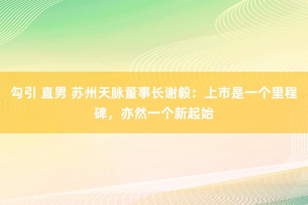 勾引 直男 苏州天脉董事长谢毅：上市是一个里程碑，亦然一个新起始