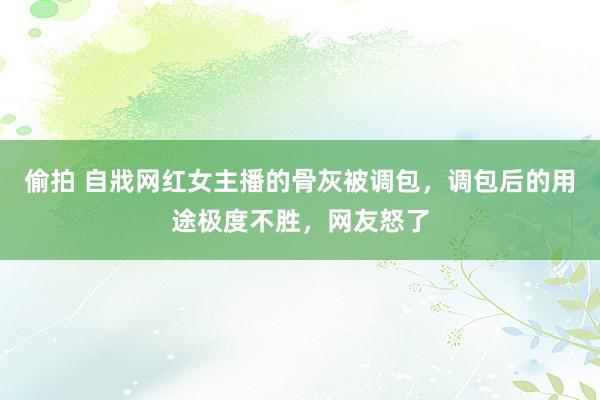 偷拍 自戕网红女主播的骨灰被调包，调包后的用途极度不胜，网友怒了