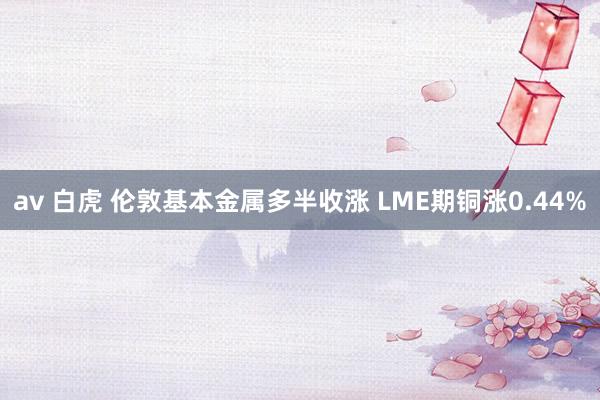 av 白虎 伦敦基本金属多半收涨 LME期铜涨0.44%