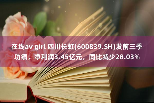 在线av girl 四川长虹(600839.SH)发前三季功绩，净利润3.45亿元，同比减少28.03%