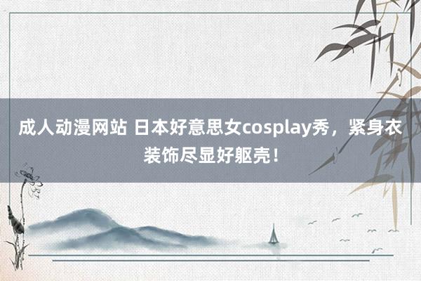 成人动漫网站 日本好意思女cosplay秀，紧身衣装饰尽显好躯壳！