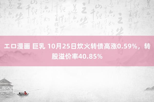 エロ漫画 巨乳 10月25日炊火转债高涨0.59%，转股溢价率40.85%