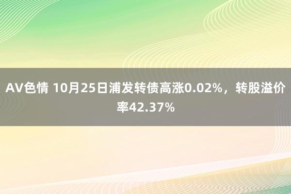 AV色情 10月25日浦发转债高涨0.02%，转股溢价率42.37%