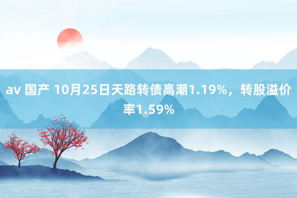 av 国产 10月25日天路转债高潮1.19%，转股溢价率1.59%