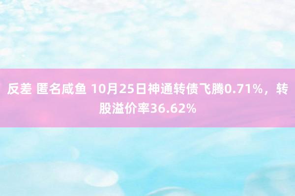 反差 匿名咸鱼 10月25日神通转债飞腾0.71%，转股溢价率36.62%