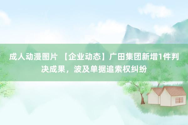 成人动漫图片 【企业动态】广田集团新增1件判决成果，波及单据追索权纠纷