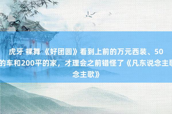 虎牙 裸舞 《好团圆》看到上前的万元西装、50万的车和200平的家，才理会之前错怪了《凡东说念主歌》