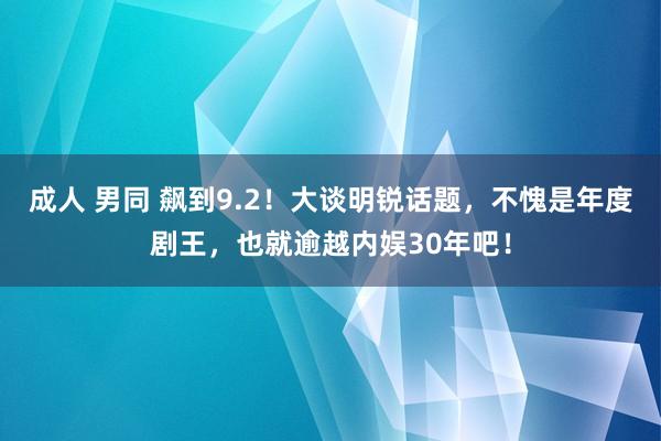 成人 男同 飙到9.2！大谈明锐话题，不愧是年度剧王，也就逾越内娱30年吧！