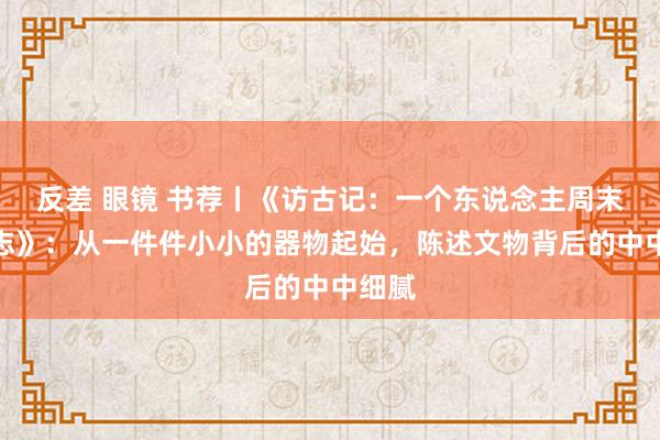 反差 眼镜 书荐丨《访古记：一个东说念主周末博物志》：从一件件小小的器物起始，陈述文物背后的中中细腻