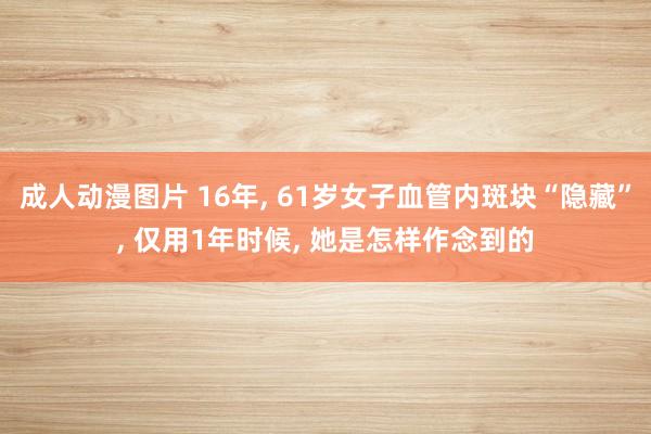 成人动漫图片 16年， 61岁女子血管内斑块“隐藏”， 仅用1年时候， 她是怎样作念到的