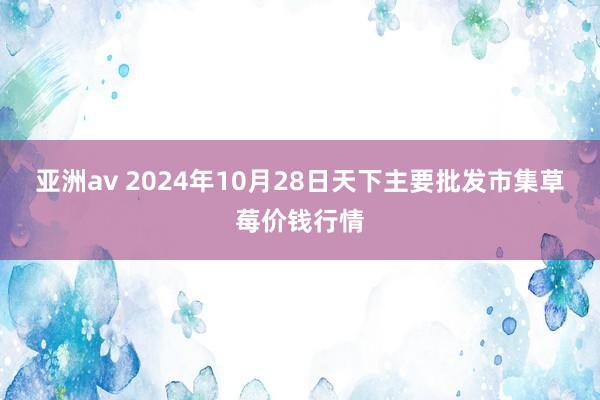 亚洲av 2024年10月28日天下主要批发市集草莓价钱行情