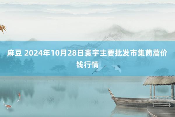 麻豆 2024年10月28日寰宇主要批发市集茼蒿价钱行情