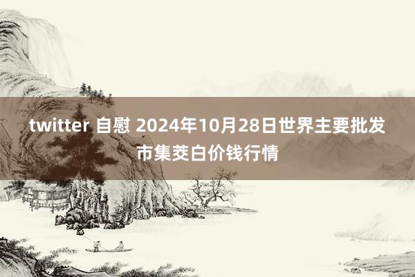 twitter 自慰 2024年10月28日世界主要批发市集茭白价钱行情