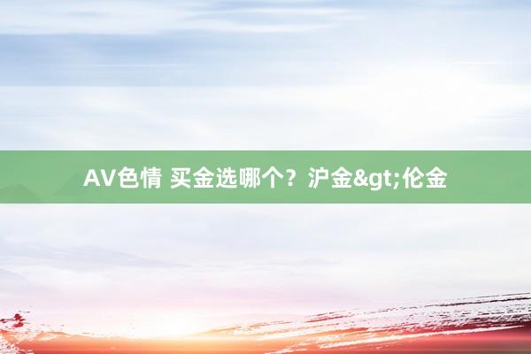 AV色情 买金选哪个？沪金>伦金