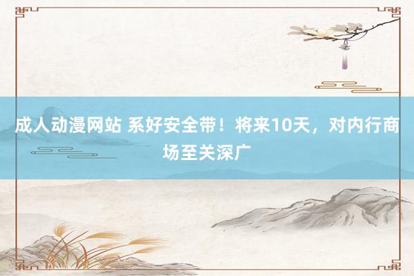 成人动漫网站 系好安全带！将来10天，对内行商场至关深广