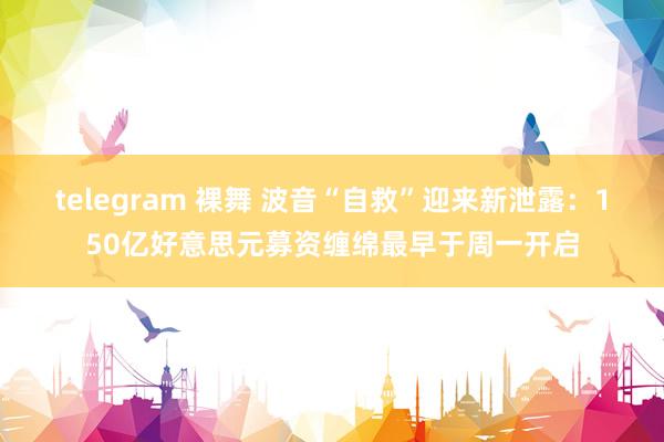 telegram 裸舞 波音“自救”迎来新泄露：150亿好意思元募资缠绵最早于周一开启