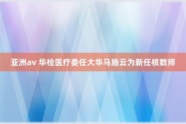 亚洲av 华检医疗委任大华马施云为新任核数师