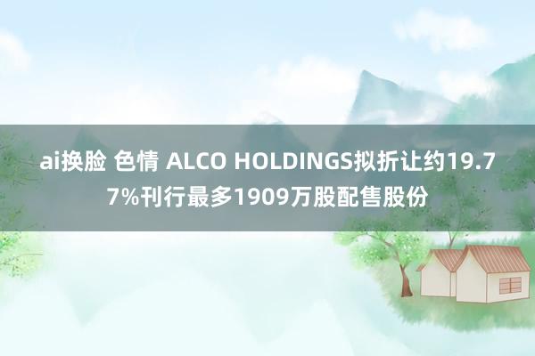 ai换脸 色情 ALCO HOLDINGS拟折让约19.77%刊行最多1909万股配售股份