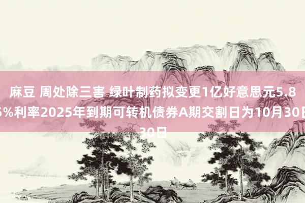 麻豆 周处除三害 绿叶制药拟变更1亿好意思元5.85%利率2025年到期可转机债券A期交割日为10月30日