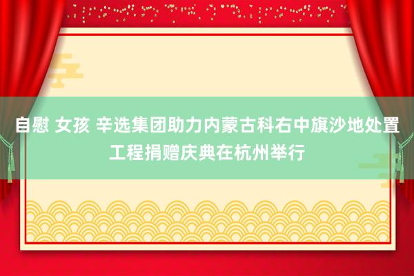 自慰 女孩 辛选集团助力内蒙古科右中旗沙地处置工程捐赠庆典在杭州举行