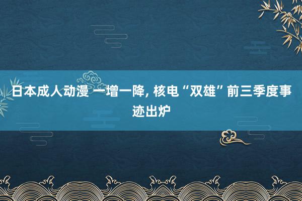 日本成人动漫 一增一降， 核电“双雄”前三季度事迹出炉