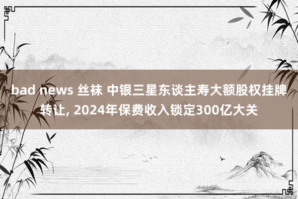 bad news 丝袜 中银三星东谈主寿大额股权挂牌转让， 2024年保费收入锁定300亿大关