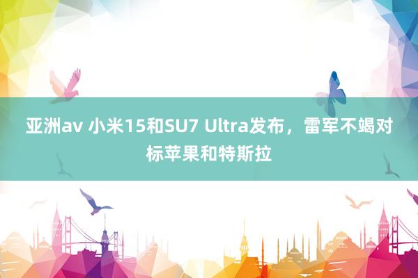 亚洲av 小米15和SU7 Ultra发布，雷军不竭对标苹果和特斯拉