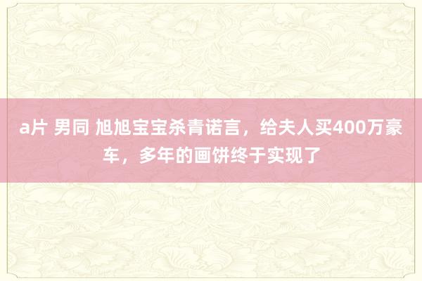 a片 男同 旭旭宝宝杀青诺言，给夫人买400万豪车，多年的画饼终于实现了