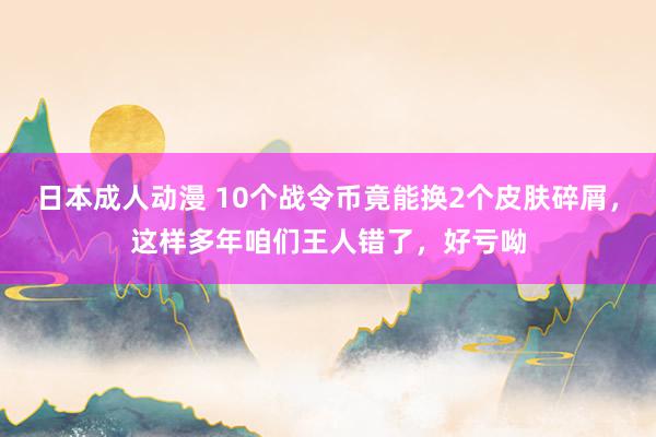 日本成人动漫 10个战令币竟能换2个皮肤碎屑，这样多年咱们王人错了，好亏呦