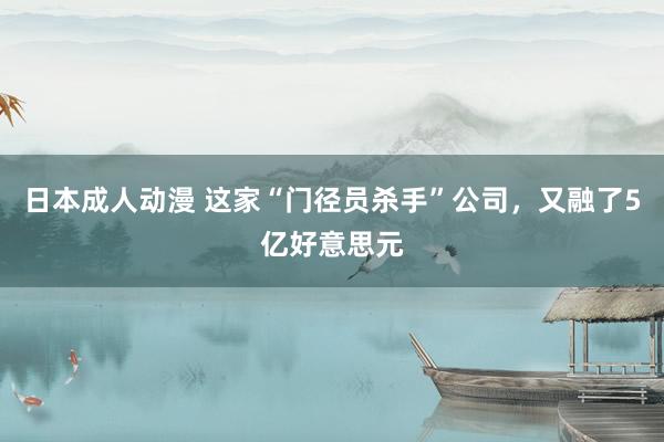 日本成人动漫 这家“门径员杀手”公司，又融了5亿好意思元