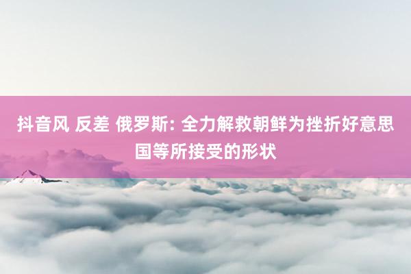 抖音风 反差 俄罗斯: 全力解救朝鲜为挫折好意思国等所接受的形状