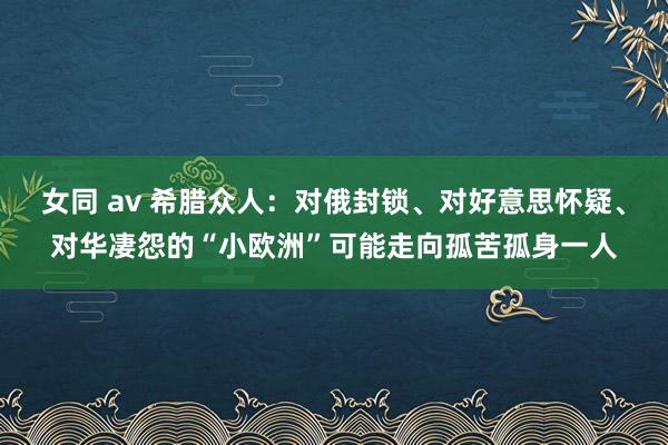 女同 av 希腊众人：对俄封锁、对好意思怀疑、对华凄怨的“小欧洲”可能走向孤苦孤身一人