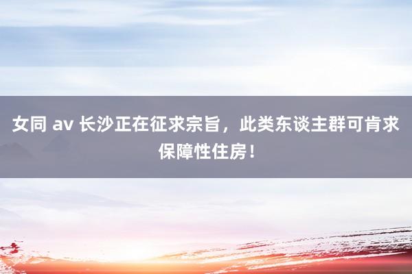 女同 av 长沙正在征求宗旨，此类东谈主群可肯求保障性住房！