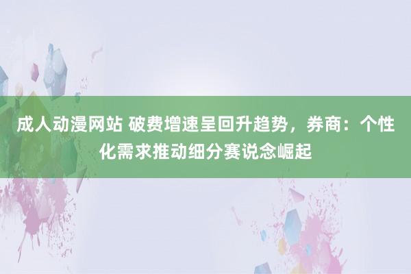 成人动漫网站 破费增速呈回升趋势，券商：个性化需求推动细分赛说念崛起