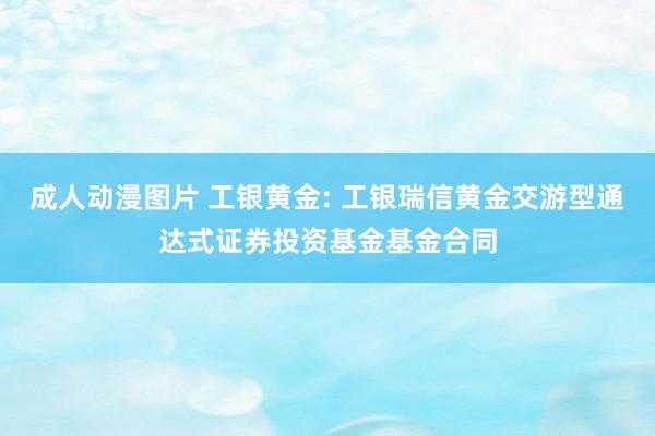 成人动漫图片 工银黄金: 工银瑞信黄金交游型通达式证券投资基金基金合同