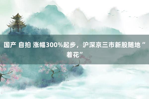 国产 自拍 涨幅300%起步，沪深京三市新股随地“着花”