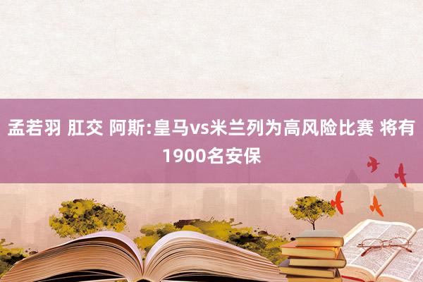 孟若羽 肛交 阿斯:皇马vs米兰列为高风险比赛 将有1900名安保