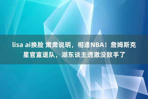 lisa ai换脸 肃肃说明，相逢NBA！詹姆斯克星官宣退队，湖东谈主透澈没敌手了