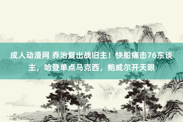 成人动漫网 乔治复出战旧主！快船痛击76东谈主，哈登单点马克西，鲍威尔开天眼