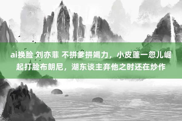 ai换脸 刘亦菲 不拼爹拼竭力，小皮蓬一忽儿崛起打脸布朗尼，湖东谈主弃他之时还在炒作