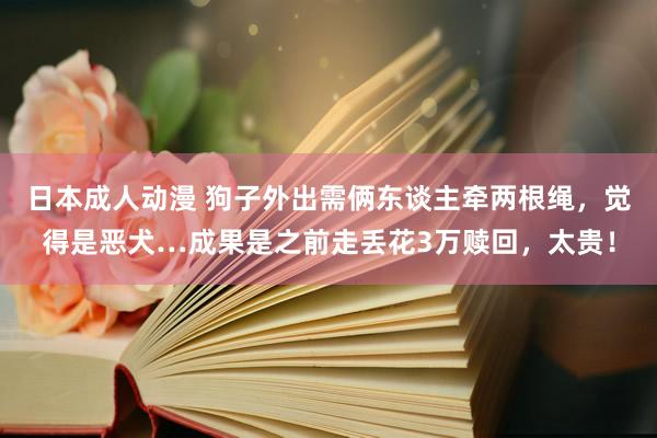 日本成人动漫 狗子外出需俩东谈主牵两根绳，觉得是恶犬…成果是之前走丢花3万赎回，太贵！