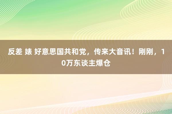 反差 婊 好意思国共和党，传来大音讯！刚刚，10万东谈主爆仓