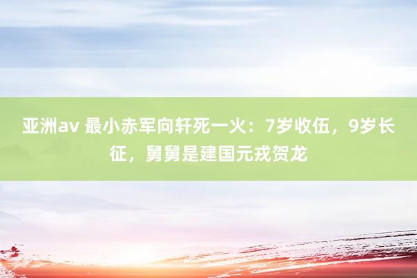 亚洲av 最小赤军向轩死一火：7岁收伍，9岁长征，舅舅是建国元戎贺龙