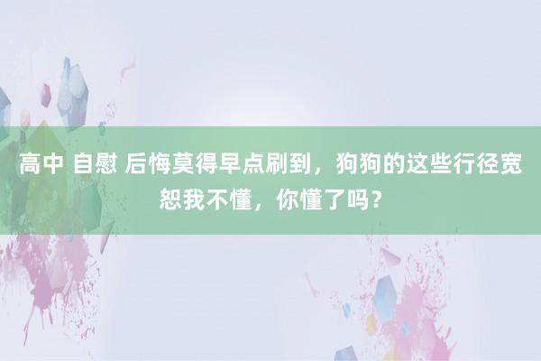 高中 自慰 后悔莫得早点刷到，狗狗的这些行径宽恕我不懂，你懂了吗？