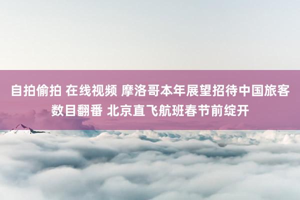 自拍偷拍 在线视频 摩洛哥本年展望招待中国旅客数目翻番 北京直飞航班春节前绽开