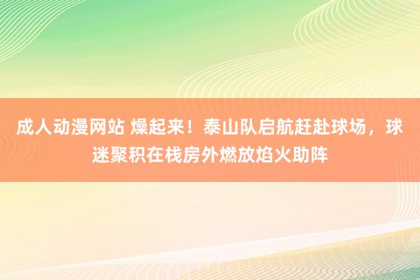 成人动漫网站 燥起来！泰山队启航赶赴球场，球迷聚积在栈房外燃放焰火助阵