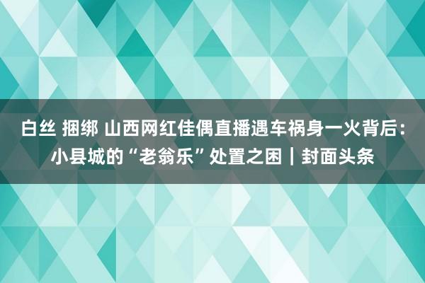 白丝 捆绑 山西网红佳偶直播遇车祸身一火背后：小县城的“老翁乐”处置之困｜封面头条