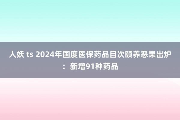 人妖 ts 2024年国度医保药品目次颐养恶果出炉：新增91种药品