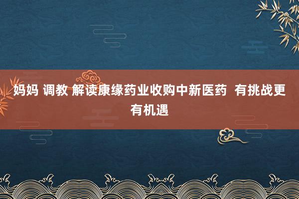 妈妈 调教 解读康缘药业收购中新医药  有挑战更有机遇